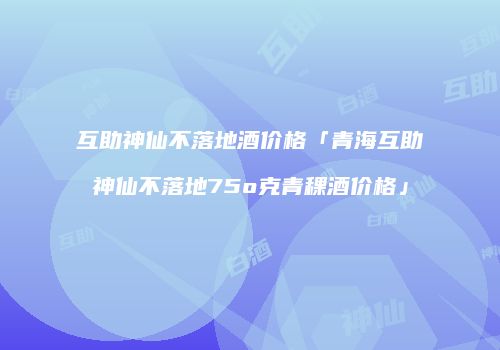 互助神仙不落地酒价格「青海互助神仙不落地75o克青稞酒价格」