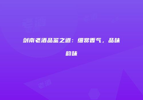 剑南老酒品鉴之道：细赏香气，品味韵味