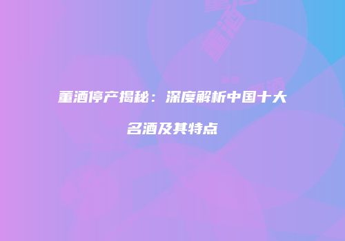 董酒停产揭秘：深度解析中国十大名酒及其特点