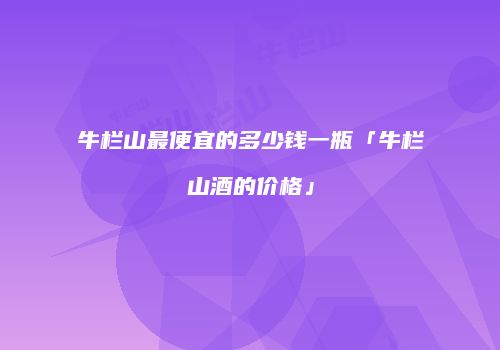 牛栏山最便宜的多少钱一瓶「牛栏山酒的价格」