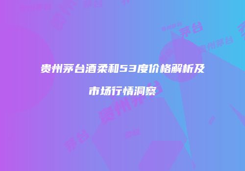贵州茅台酒柔和53度价格解析及市场行情洞察