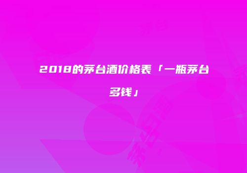 2018的茅台酒价格表「一瓶茅台多钱」