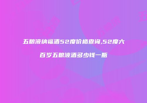五粮液纳福酒52度价格查询,52度六百岁五粮液酒多少钱一瓶