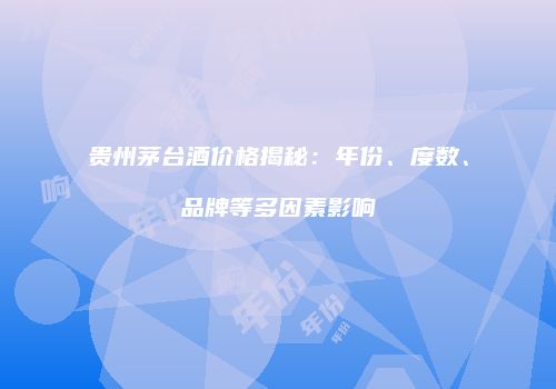 贵州茅台酒价格揭秘：年份、度数、品牌等多因素影响