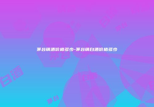 茅台镇酒价格多少-茅台镇白酒价格多少
