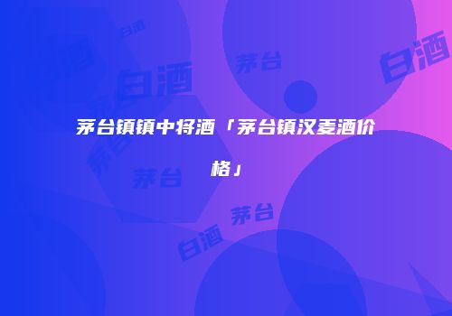 茅台镇镇中将酒「茅台镇汉麦酒价格」