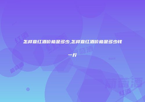 怎样查红酒价格是多少,怎样查红酒价格是多少钱一斤