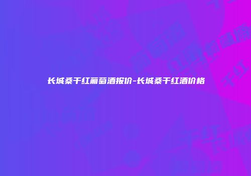 长城桑干红葡萄酒报价-长城桑干红酒价格