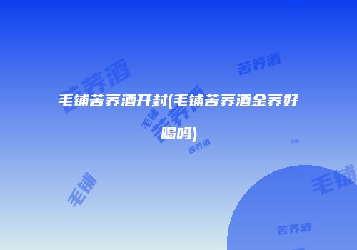 毛铺苦荞酒开封(毛铺苦荞酒金荞好喝吗)