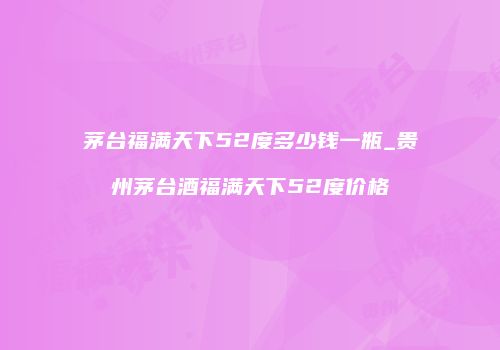 茅台福满天下52度多少钱一瓶_贵州茅台酒福满天下52度价格