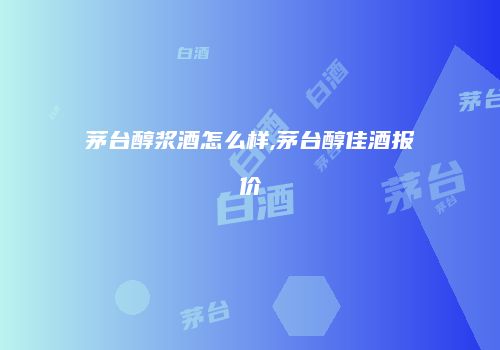 茅台醇浆酒怎么样,茅台醇佳酒报价