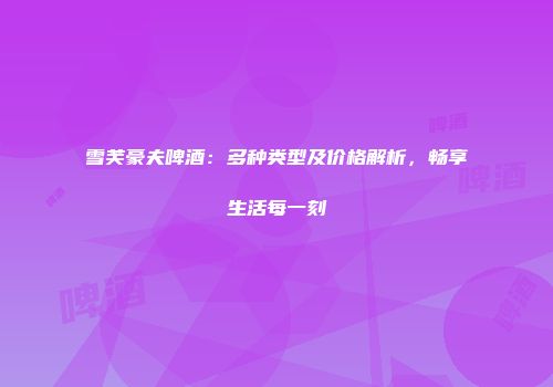 雪芙豪夫啤酒：多种类型及价格解析，畅享生活每一刻