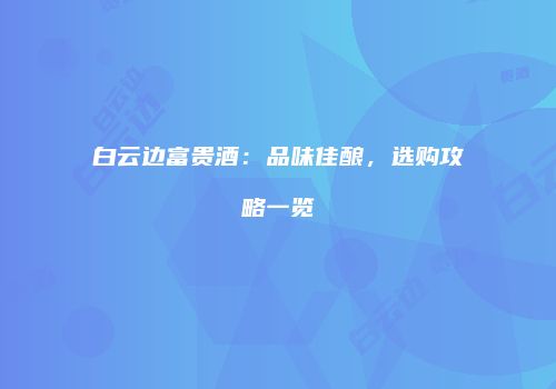 白云边富贵酒：品味佳酿，选购攻略一览