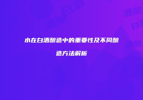 水在白酒酿造中的重要性及不同酿造方法解析