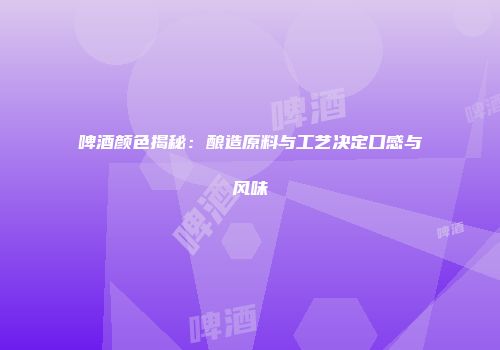 啤酒颜色揭秘：酿造原料与工艺决定口感与风味
