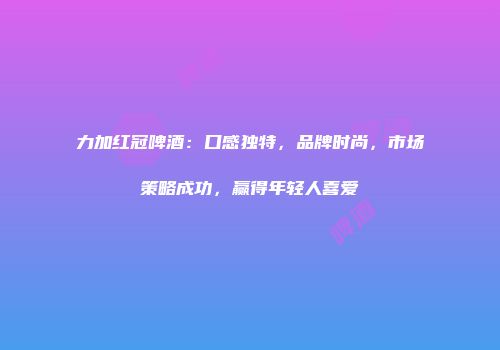 力加红冠啤酒：口感独特，品牌时尚，市场策略成功，赢得年轻人喜爱