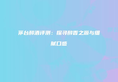 茅台醇酒评测：探寻醇香之源与细腻口感