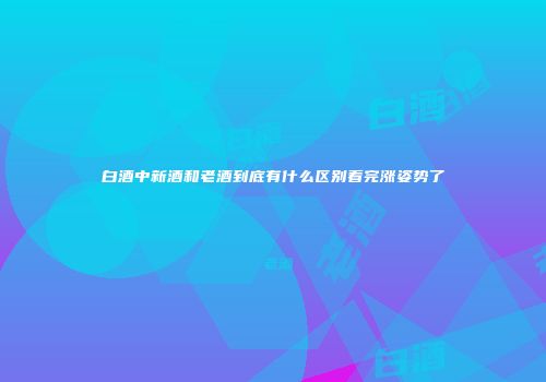 白酒中新酒和老酒到底有什么区别看完涨姿势了