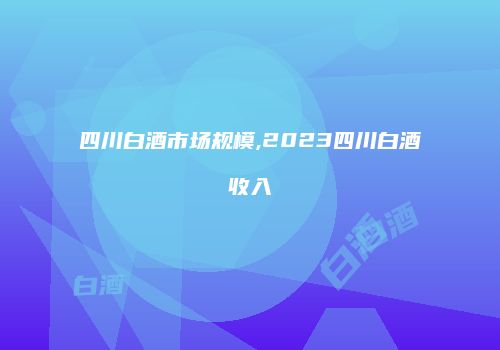 四川白酒市场规模,2023四川白酒收入