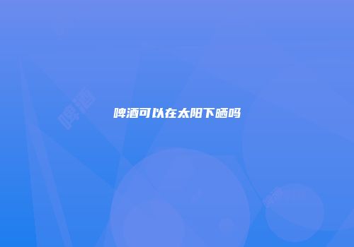 啤酒可以在太阳下晒吗