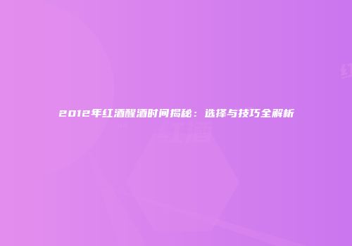 2012年红酒醒酒时间揭秘：选择与技巧全解析