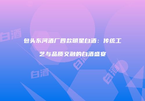 包头东河酒厂四款明星白酒：传统工艺与品质交融的白酒盛宴