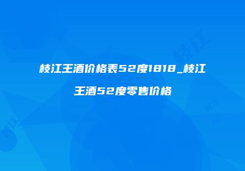 枝江王酒价格表52度1818_枝江王酒52度零售价格