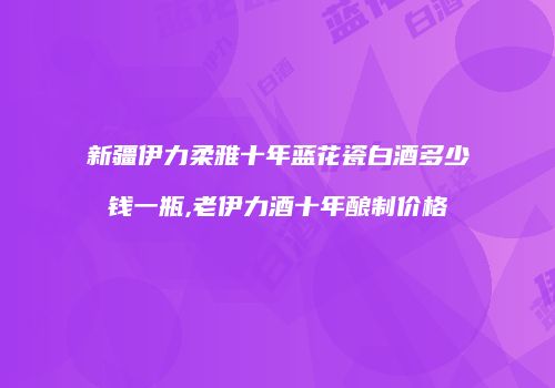 新疆伊力柔雅十年蓝花瓷白酒多少钱一瓶,老伊力酒十年酿制价格