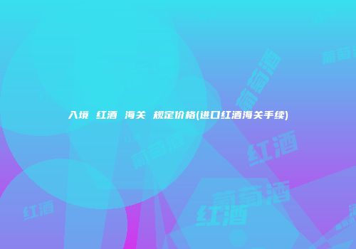 入境 红酒 海关 规定价格(进口红酒海关手续)