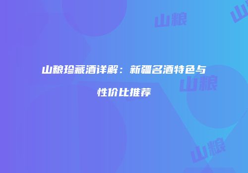 山粮珍藏酒详解：新疆名酒特色与性价比推荐