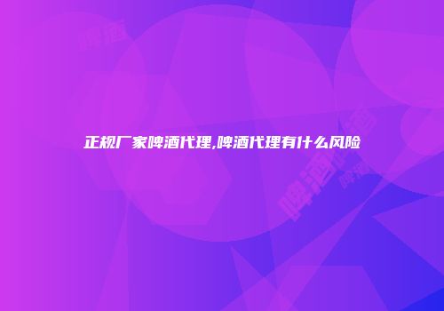 正规厂家啤酒代理,啤酒代理有什么风险