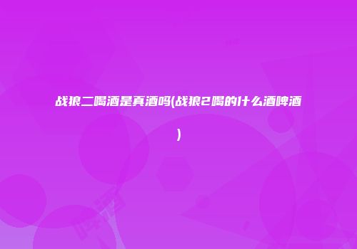 战狼二喝酒是真酒吗(战狼2喝的什么酒啤酒)