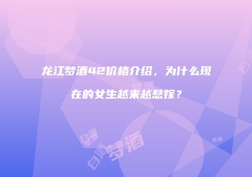 龙江梦酒42价格介绍，为什么现在的女生越来越愁嫁？