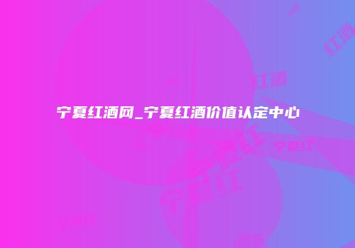 宁夏红酒网_宁夏红酒价值认定中心