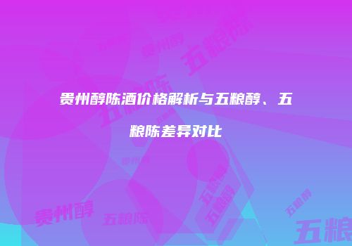 贵州醇陈酒价格解析与五粮醇、五粮陈差异对比