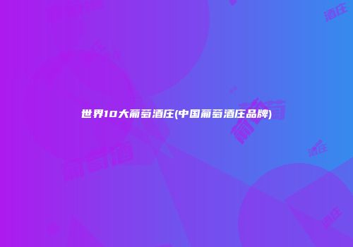 世界10大葡萄酒庄(中国葡萄酒庄品牌)
