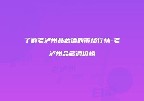 了解老泸州品藏酒的市场行情-老泸州品藏酒价格