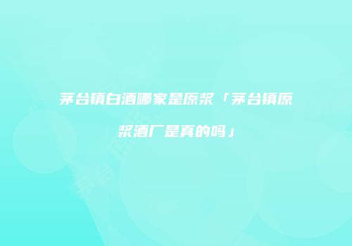 茅台镇白酒哪家是原浆「茅台镇原浆酒厂是真的吗」
