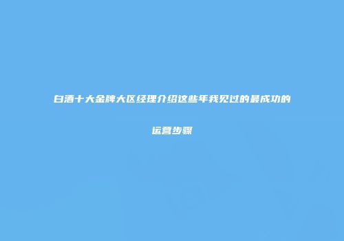 白酒十大金牌大区经理介绍这些年我见过的最成功的运营步骤