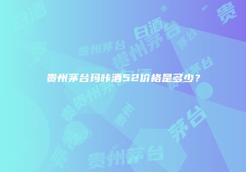 贵州茅台玛咔酒52价格是多少？