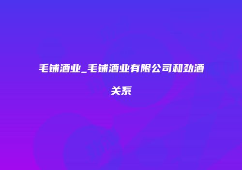 毛铺酒业_毛铺酒业有限公司和劲酒关系