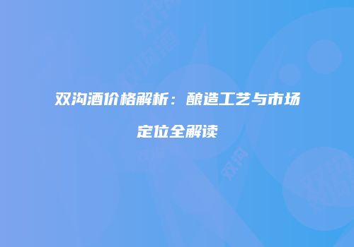 双沟酒价格解析：酿造工艺与市场定位全解读