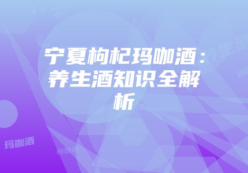 宁夏枸杞玛咖酒：养生酒知识全解析