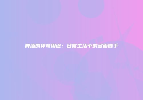 啤酒的神奇用途：日常生活中的多面能手