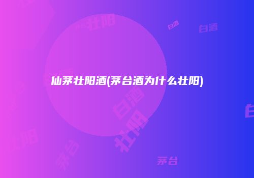 仙茅壮阳酒(茅台酒为什么壮阳)