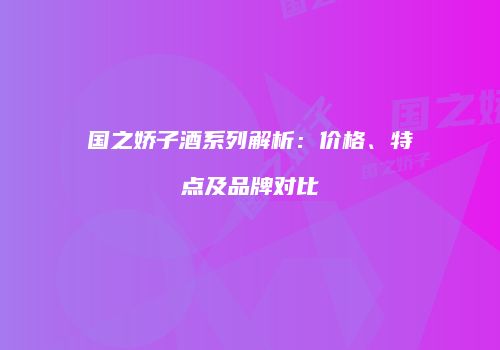 国之娇子酒系列解析：价格、特点及品牌对比