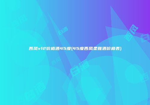 西凤v12价格酒45度(45度西凤柔雅酒价格表)