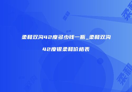 柔和双沟42度多少钱一瓶_柔和双沟42度银柔和价格表