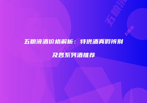 五粮液酒价格解析：特供酒真假辨别及各系列酒推荐
