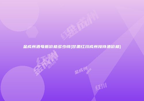 金成州酒每瓶价格多少钱(甘肃红川成州接待酒价格)